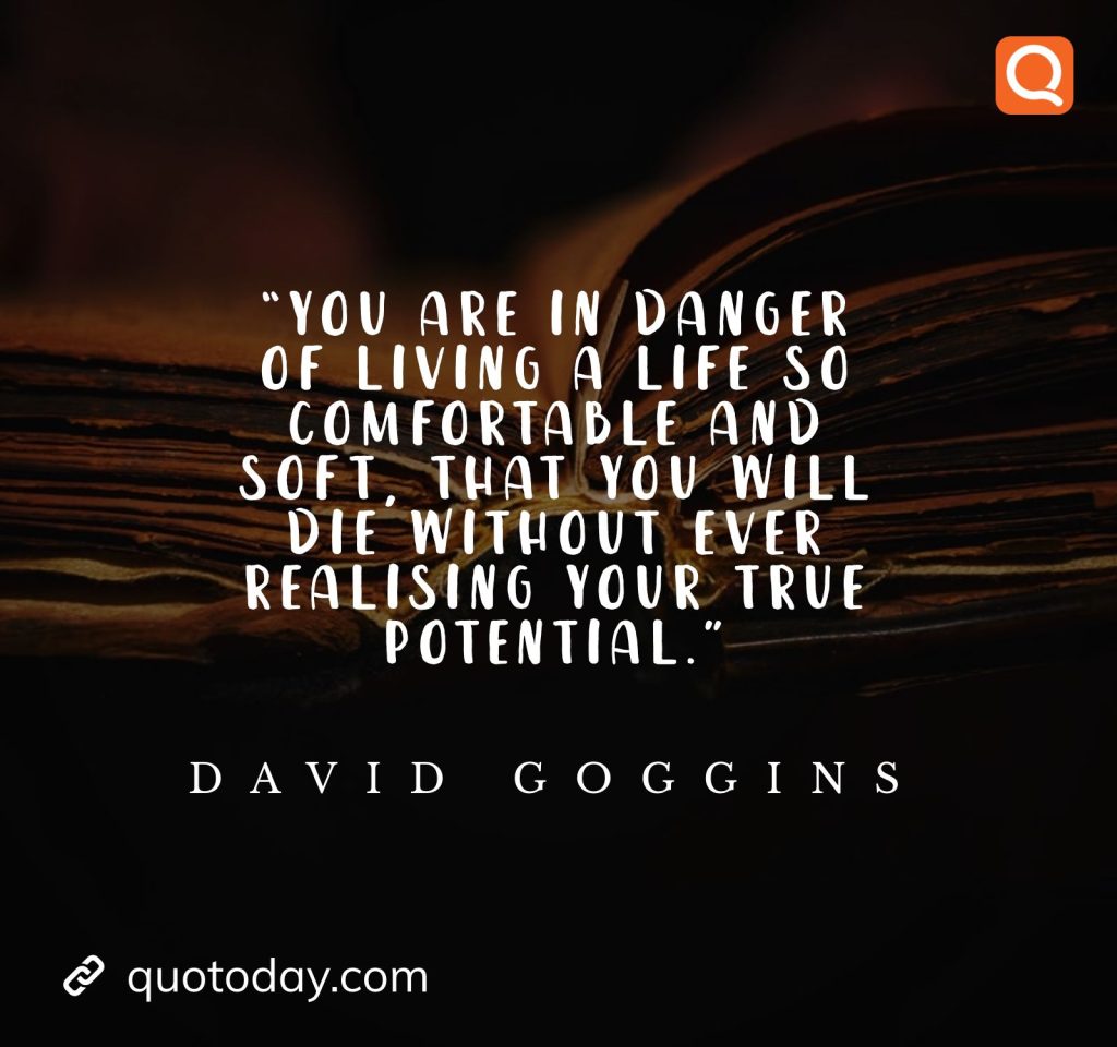 17. “You are in danger of living a life so comfortable and soft, that you will die without ever realising your true potential.” ― David Goggins

