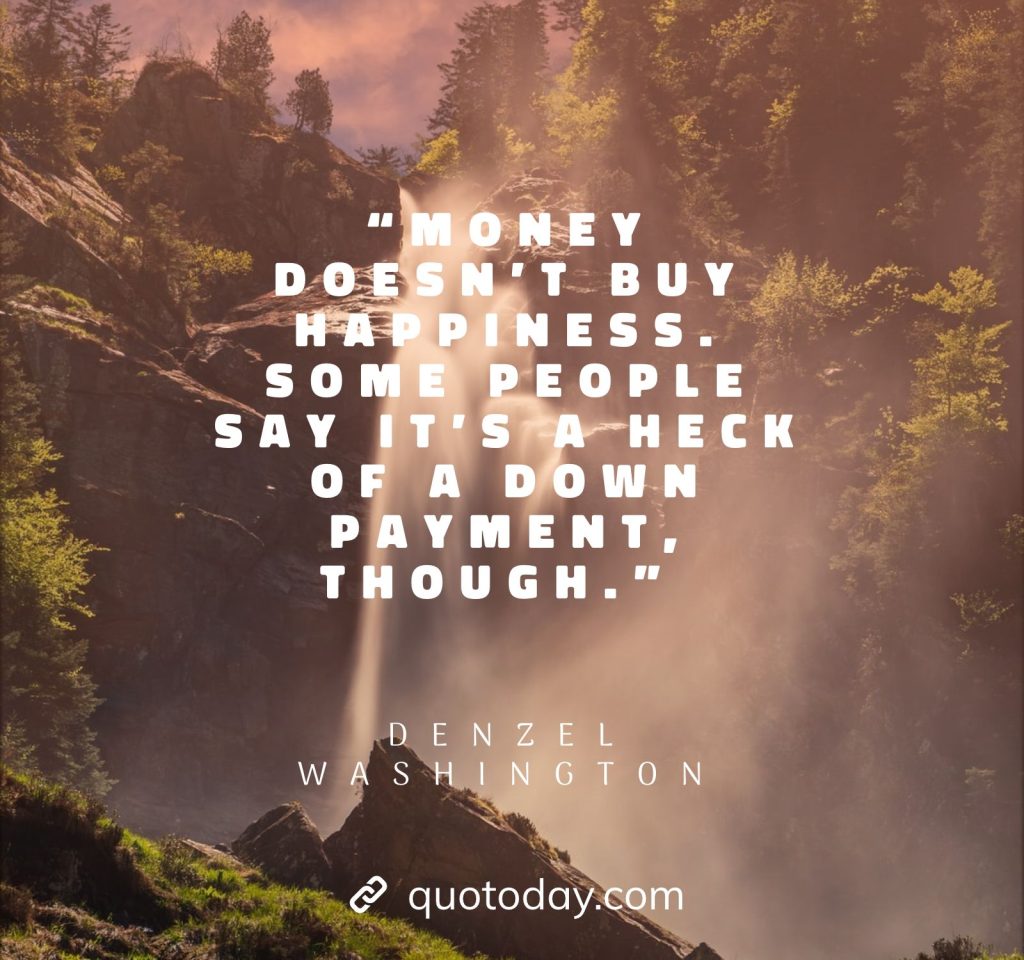 17. “Money doesn’t buy happiness. Some people say it’s a heck of a down payment, though.” – Denzel Washington