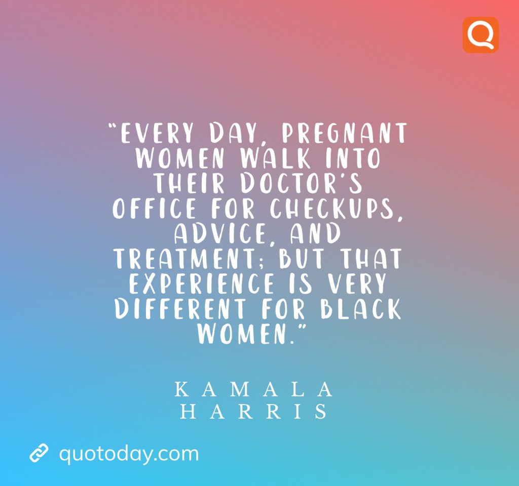 17. “Every day, pregnant women walk into their doctor’s office for checkups, advice, and treatment; but that experience is very different for black women.” – Kamala Harris