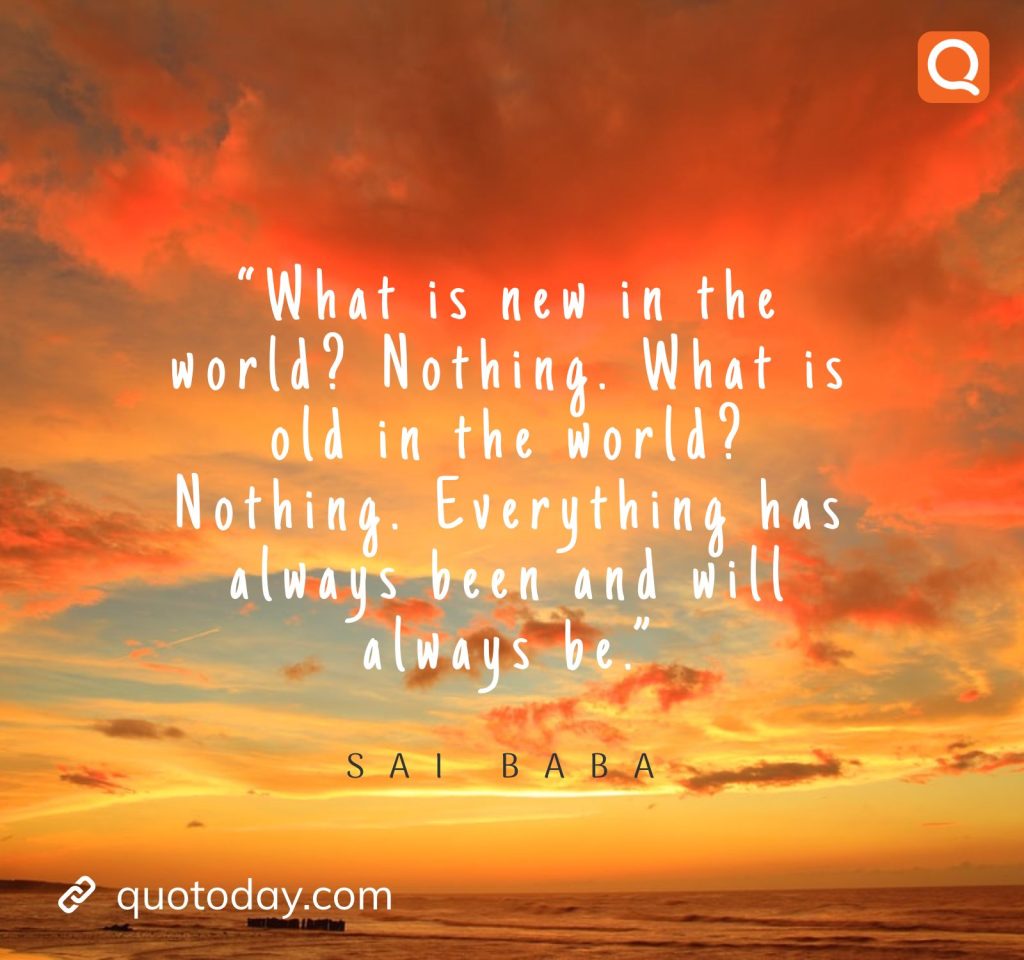 17. “What is new in the world? Nothing. What is old in the world? Nothing. Everything has always been and will always be.” -  Sai Baba