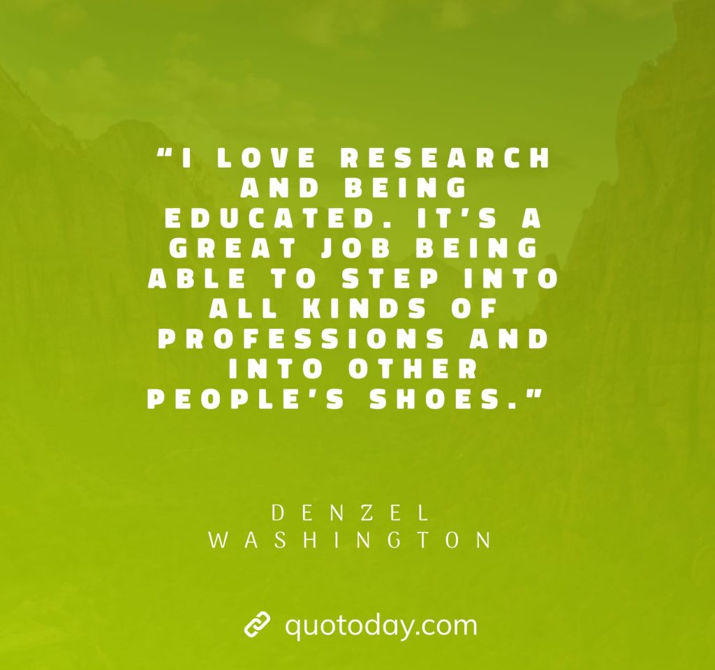 18. “I love research and being educated. It’s a great job being able to step into all kinds of professions and into other people’s shoes.” – Denzel Washington