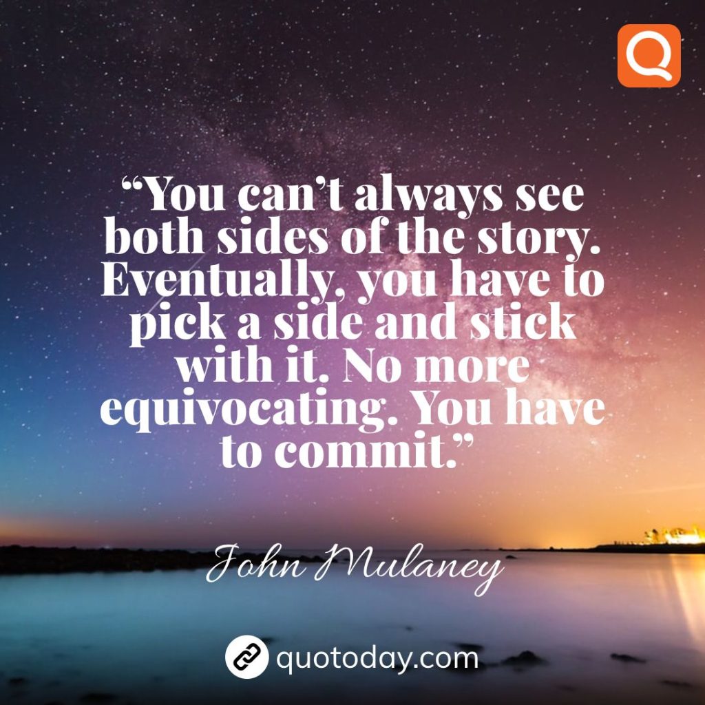 18. “You can’t always see both sides of the story. Eventually, you have to pick a side and stick with it. No more equivocating. You have to commit.”  – John Mulaney