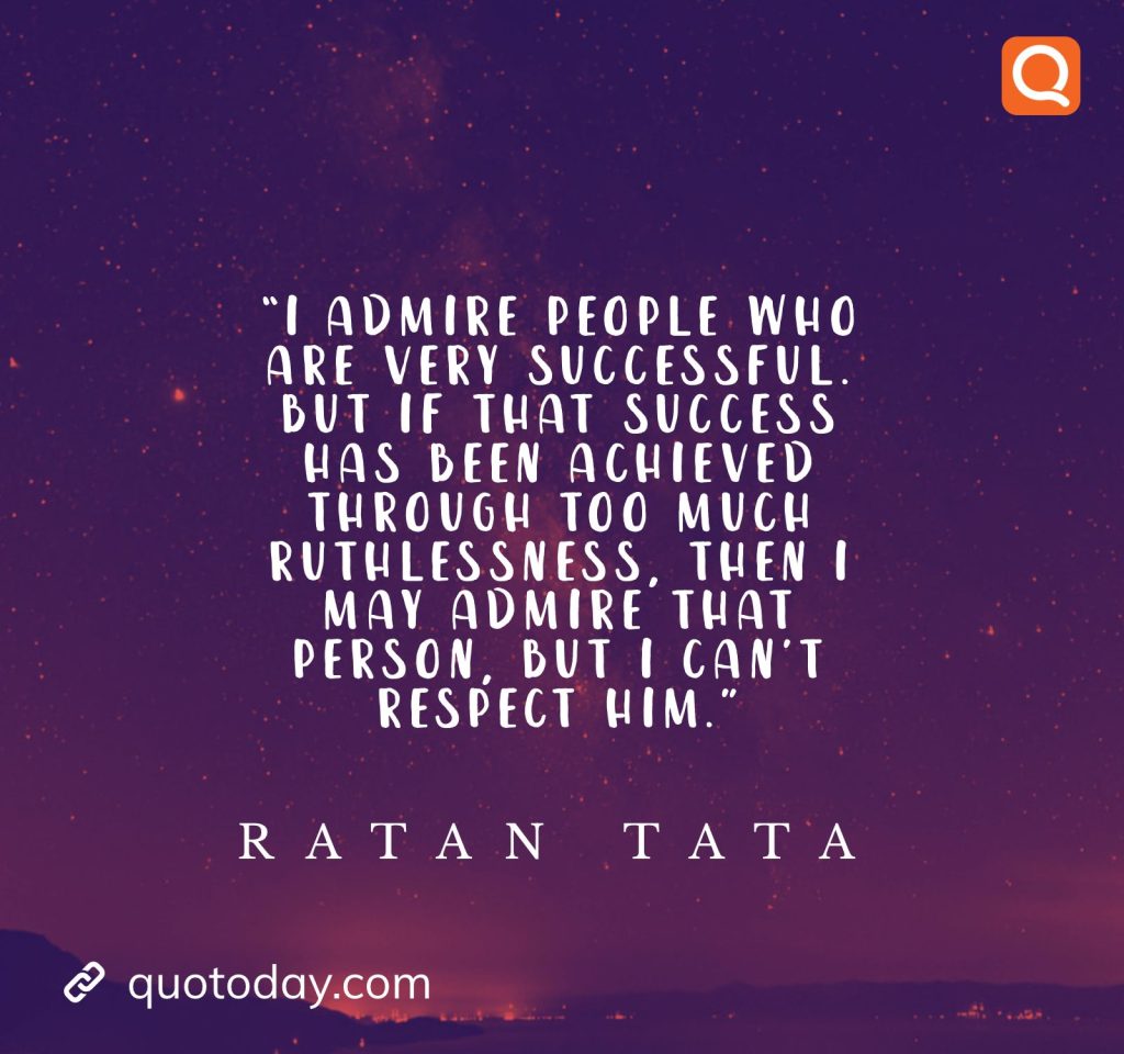 18. “I admire people who are very successful. But if that success has been achieved through too much ruthlessness, then I may admire that person, but I can’t respect him.” - Ratan Tata quotes