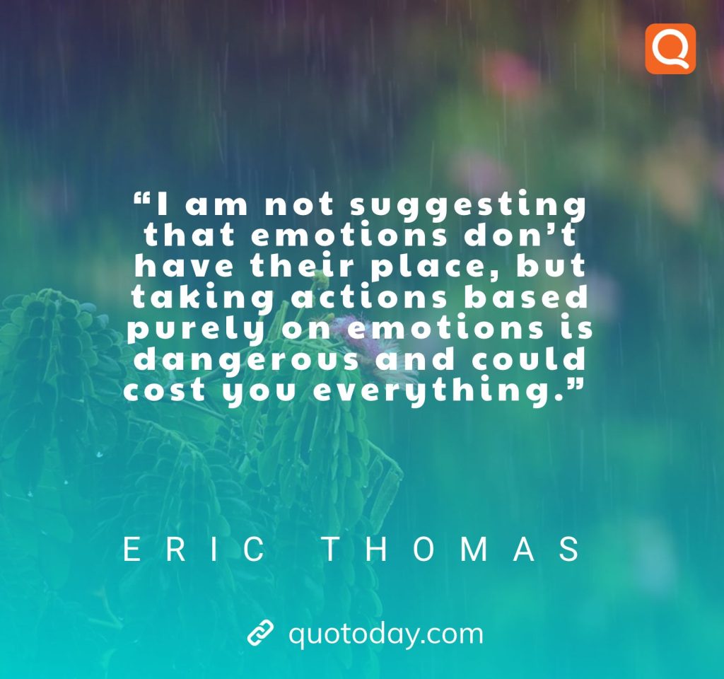 19. “I am not suggesting that emotions don’t have their place, but taking actions based purely on emotions is dangerous and could cost you everything.” – Eric Thomas