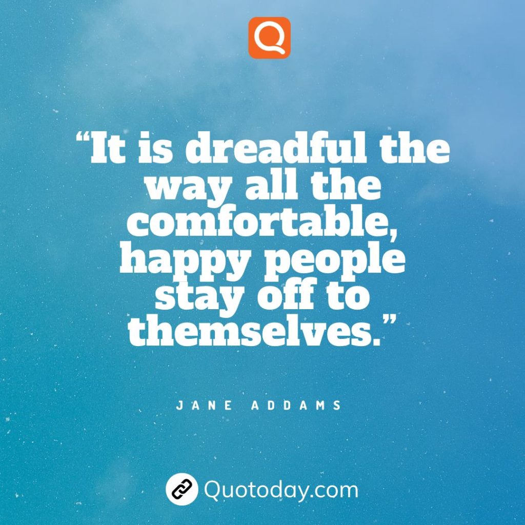 19. “It is dreadful the way all the comfortable, happy people stay off to themselves.” - Jane Addams.