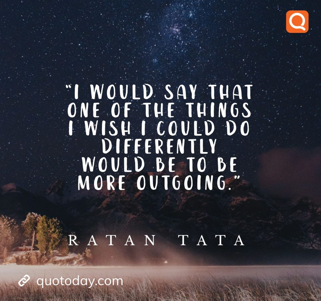 19. “I would say that one of the things I wish I could do differently would be to be more outgoing.” - Ratan Tata quotes