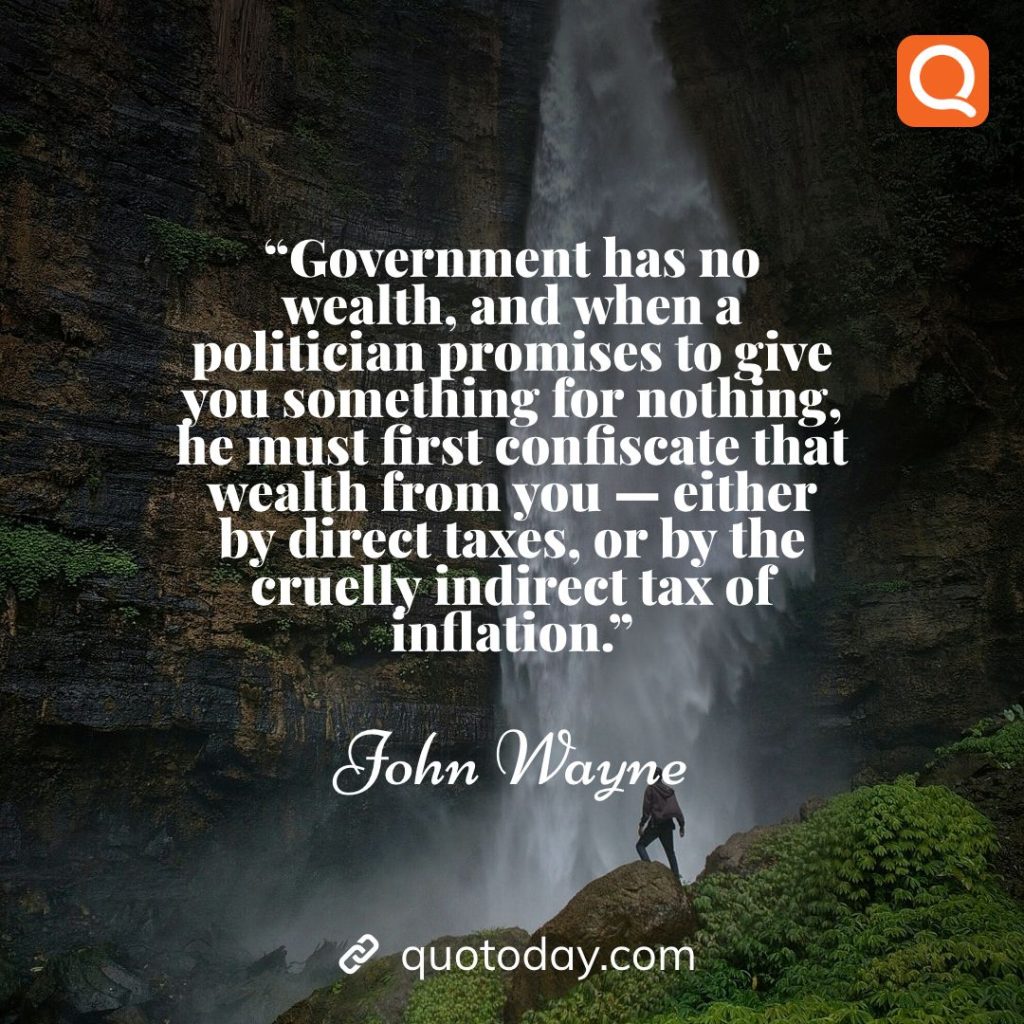 2. “Government has no wealth, and when a politician promises to give you something for nothing, he must first confiscate that wealth from you -- either by direct taxes, or by the cruelly indirect tax of inflation.” – John Wayne quotes