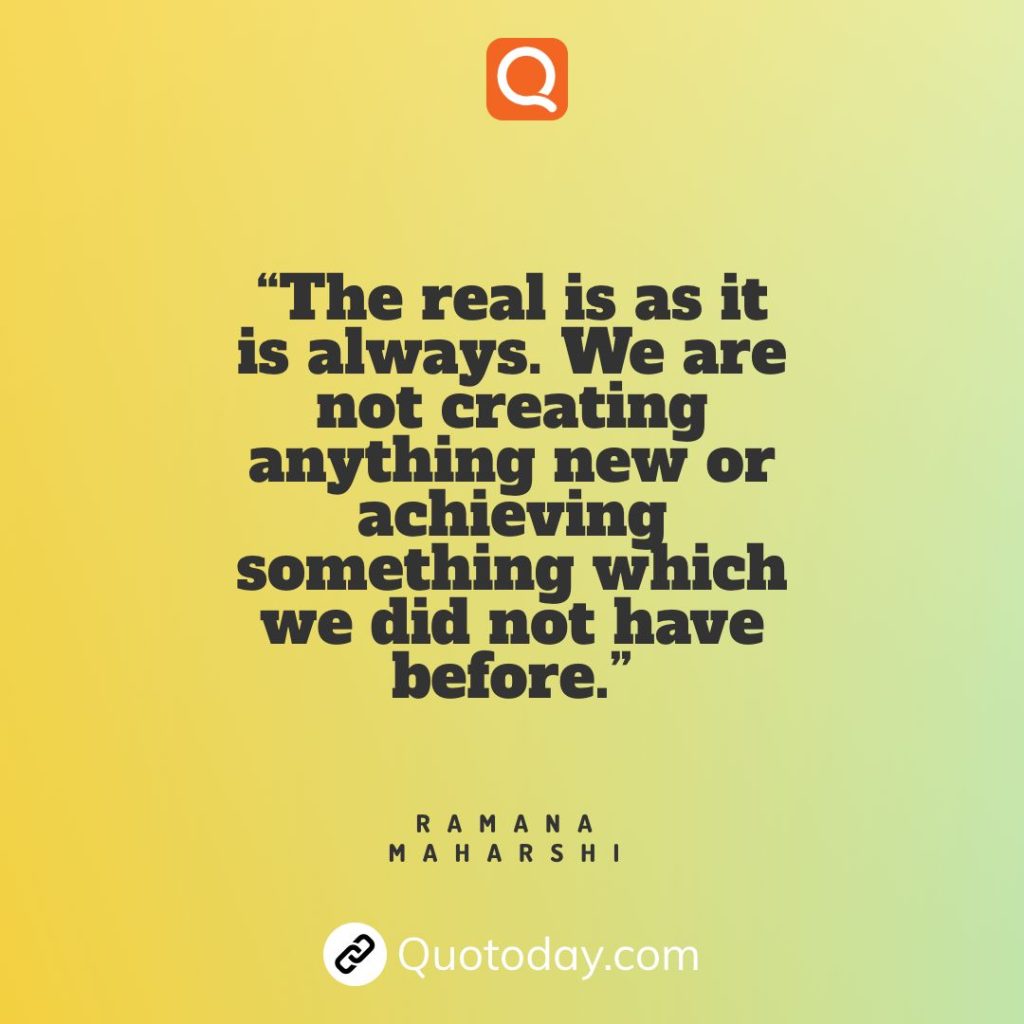 2. “The real is as it is always. We are not creating anything new or achieving something which we did not have before.” — Ramana Maharshi