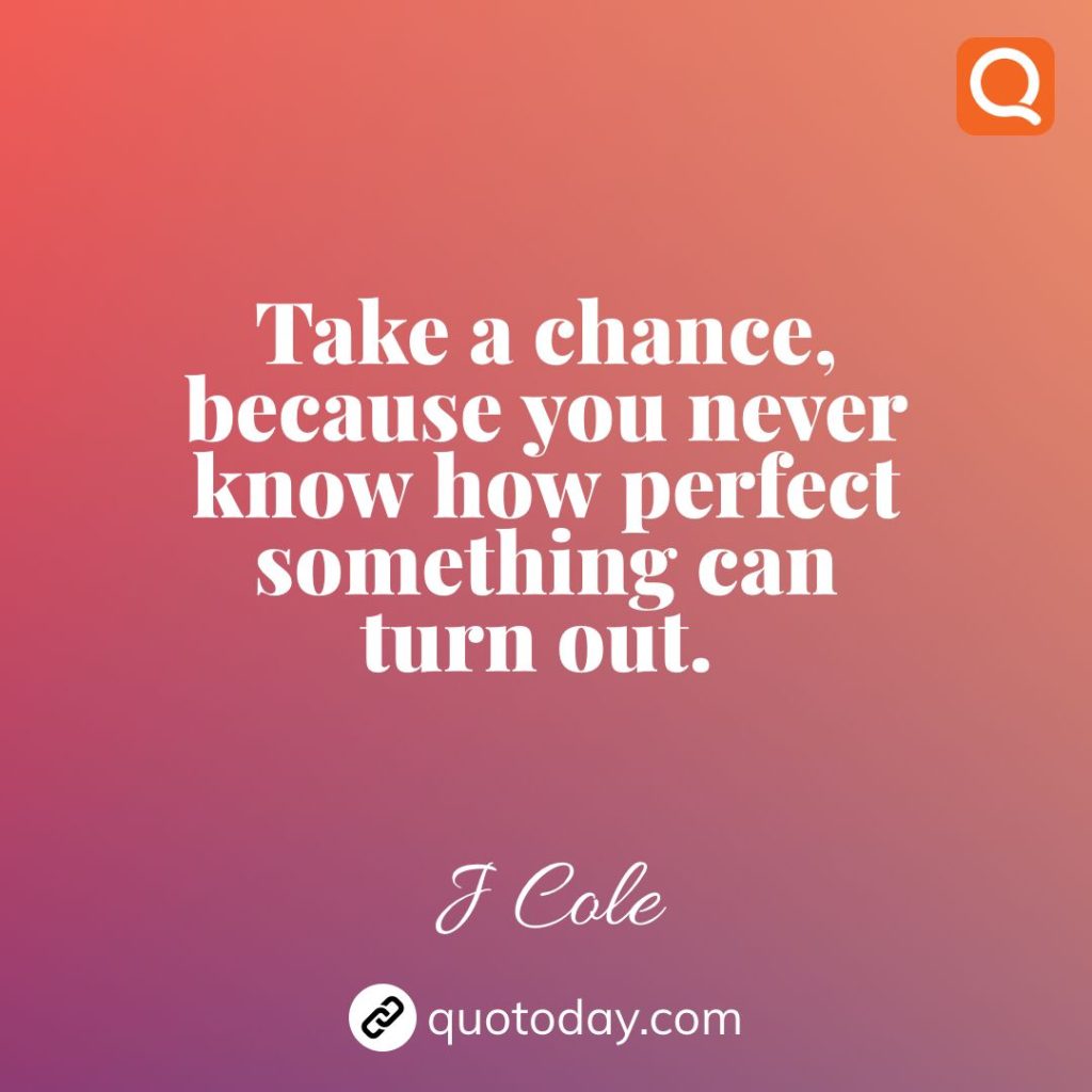 20. Take a chance, because you never know how perfect something can turn out. – J Cole