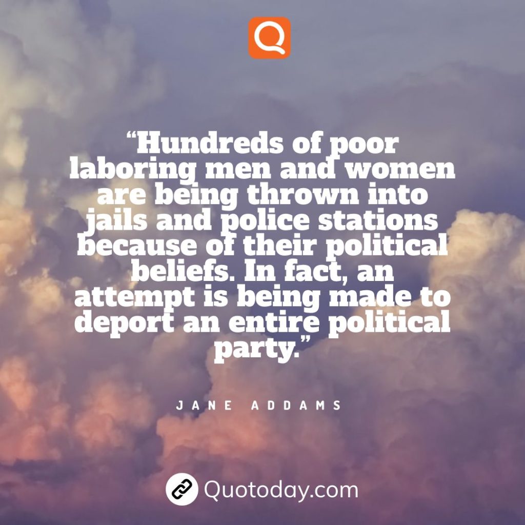 20. “Hundreds of poor laboring men and women are being thrown into jails and police stations because of their political beliefs. In fact, an attempt is being made to deport an entire political party.” - Jane Addams.