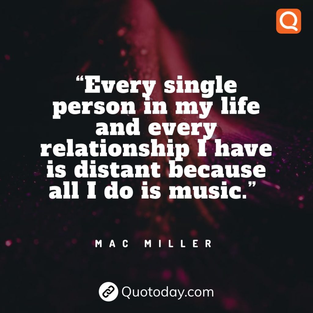 20. “Every single person in my life and every relationship I have is distant because all I do is music.” – Mac Miller