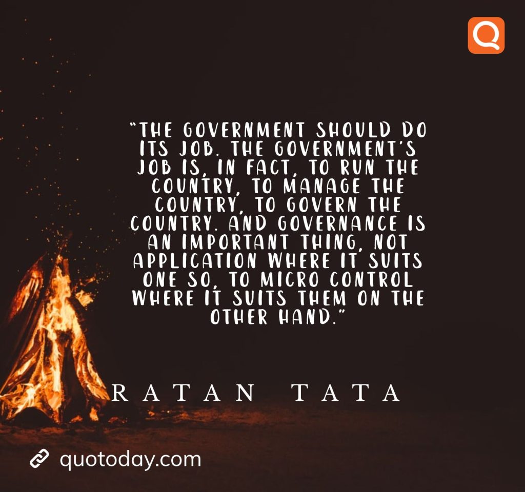 20. “The government should do its job. The government's job is, in fact, to run the country, to manage the country, to govern the country. And governance is an important thing, not application where it suits one so, to micro control where it suits them on the other hand.” - Ratan Tata quotes