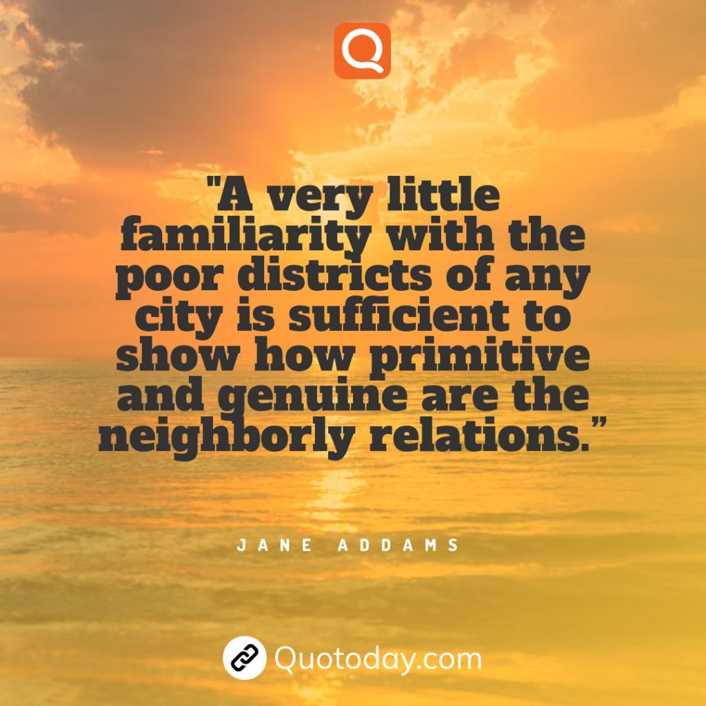 21. "A very little familiarity with the poor districts of any city is sufficient to show how primitive and genuine are the neighborly relations.” - Jane Addams.