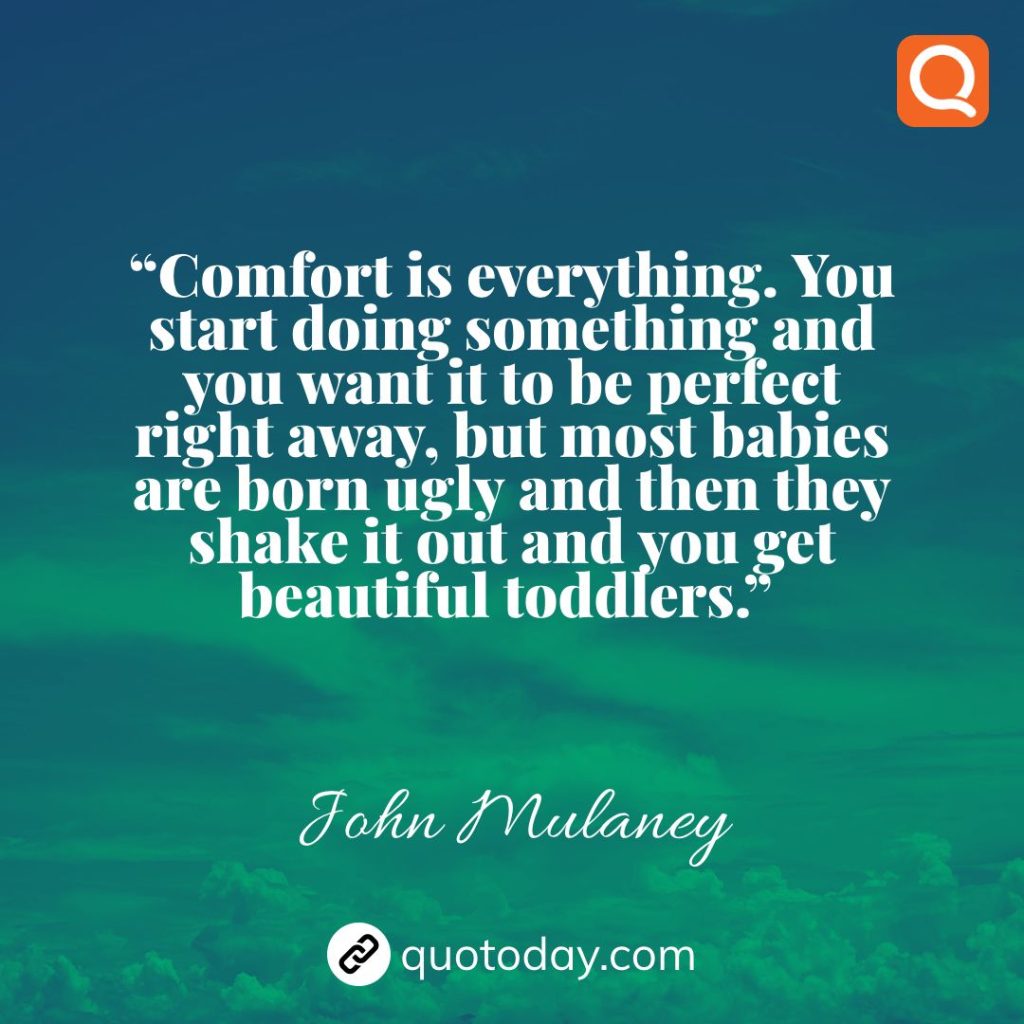 21. “Comfort is everything. You start doing something and you want it to be perfect right away, but most babies are born ugly and then they shake it out and you get beautiful toddlers.”  – John Mulaney