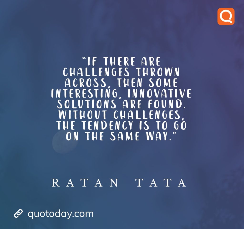 21. “If there are challenges thrown across, then some interesting, innovative solutions are found. Without challenges, the tendency is to go on the same way.” - Ratan Tata quotes