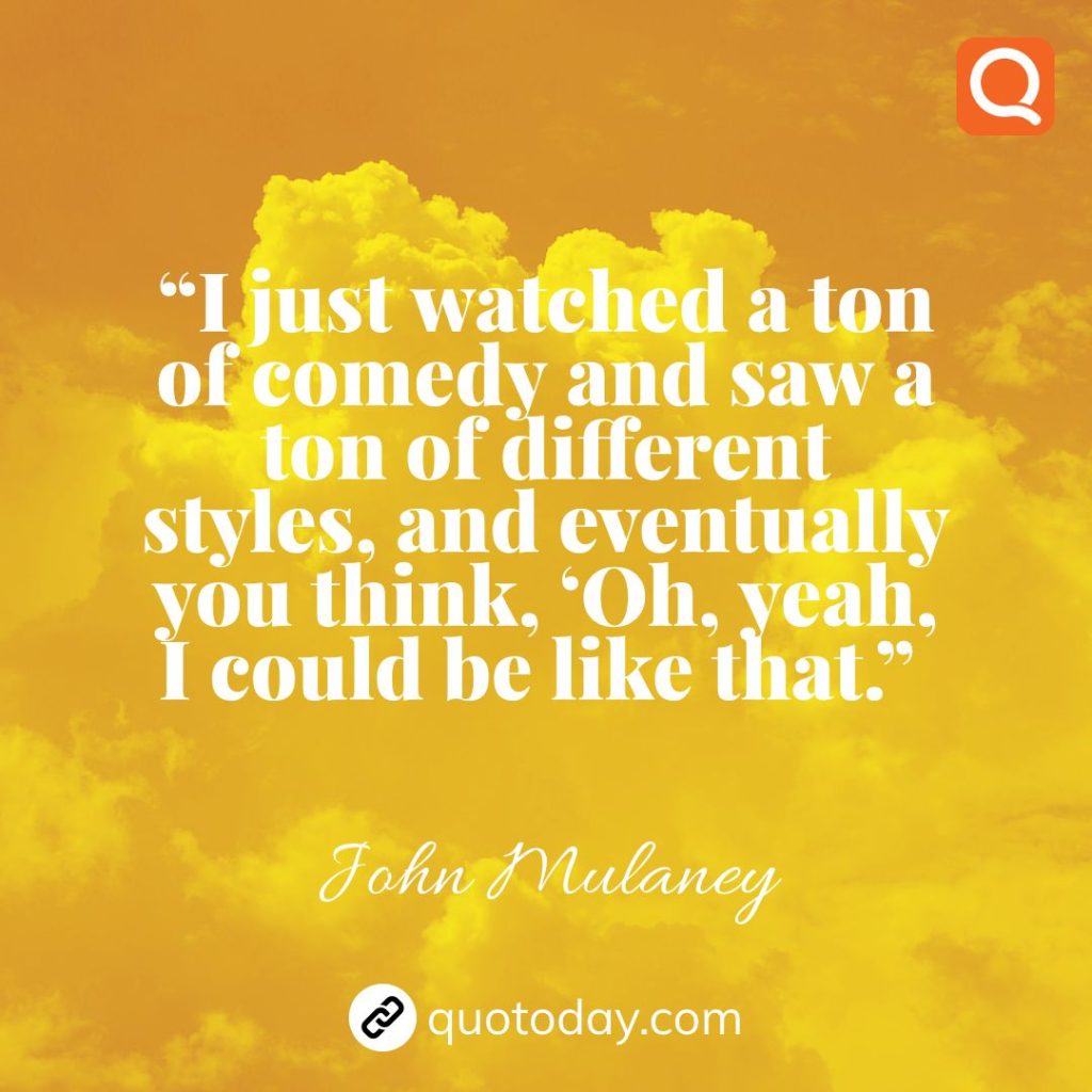 22. “I just watched a ton of comedy and saw a ton of different styles, and eventually you think, ‘Oh, yeah, I could be like that.”  – John Mulaney