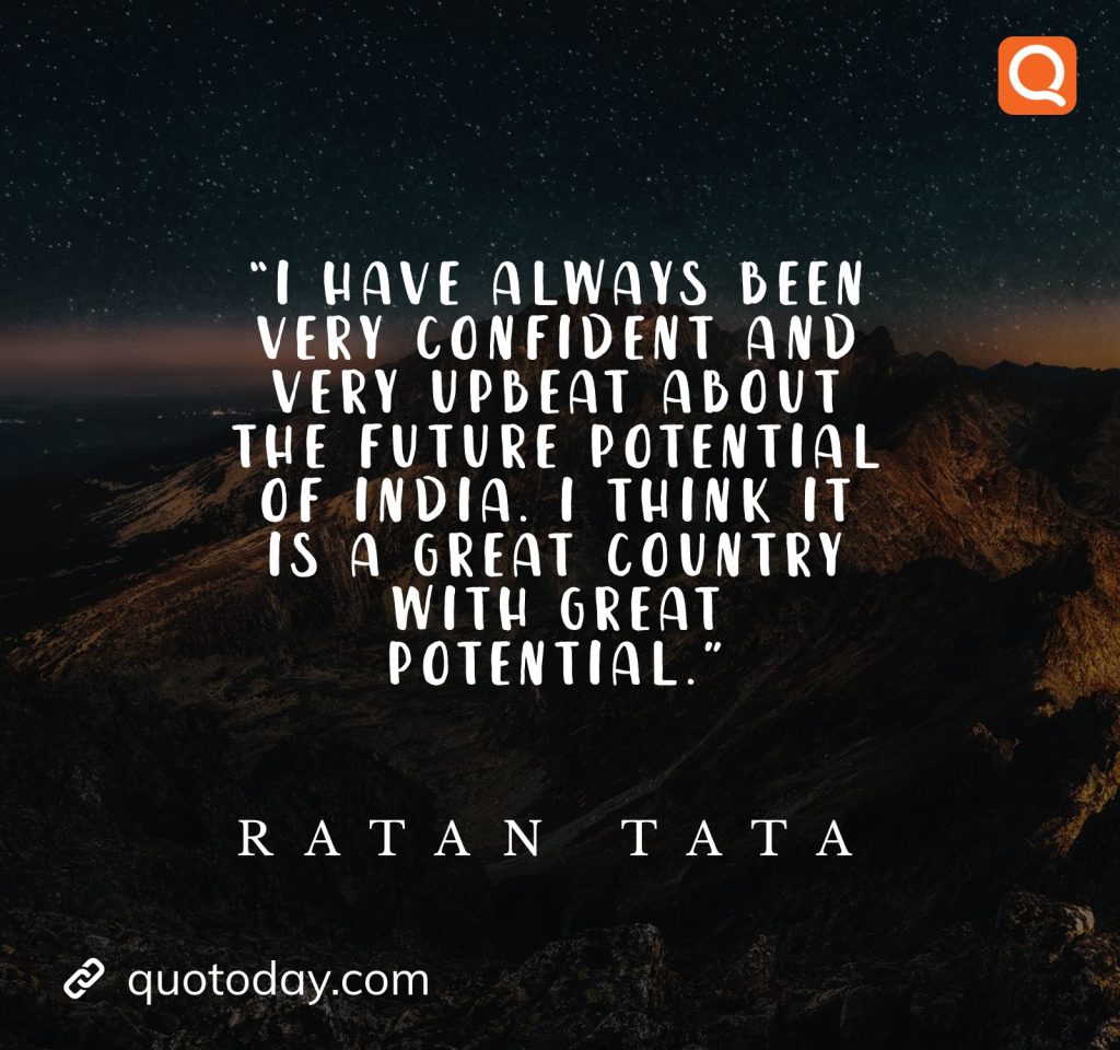 22. “I have always been very confident and very upbeat about the future potential of India. I think it is a great country with great potential.” - Ratan Tata quotes