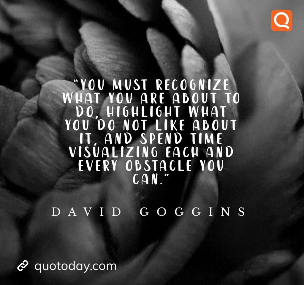 23. “You must recognize what you are about to do, highlight what you do not like about it, and spend time visualizing each and every obstacle you can." ― David Goggins