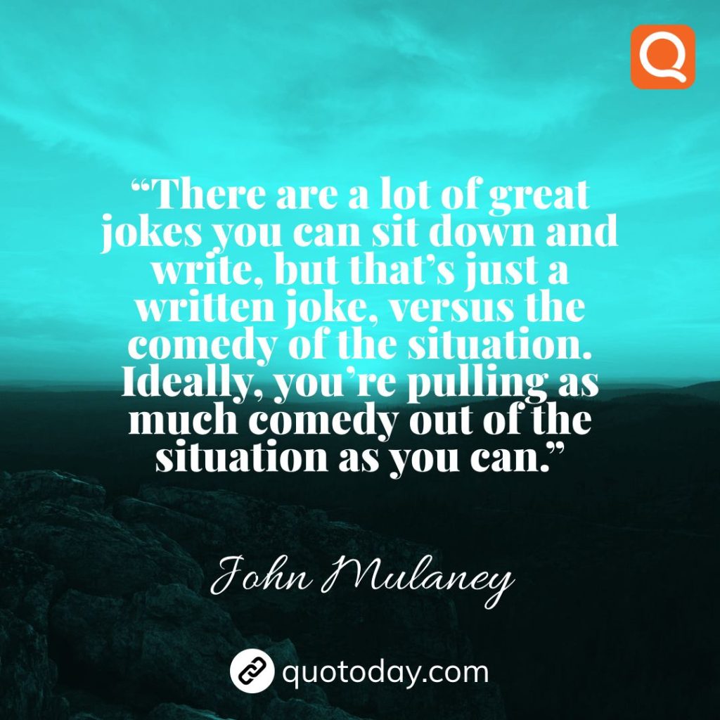 23. “There are a lot of great jokes you can sit down and write, but that’s just a written joke, versus the comedy of the situation. Ideally, you’re pulling as much comedy out of the situation as you can.”  – John Mulaney