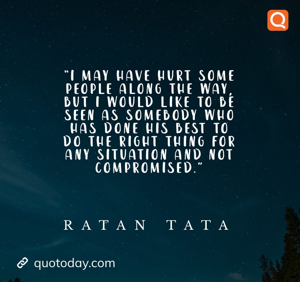 23. “I may have hurt some people along the way, but I would like to be seen as somebody who has done his best to do the right thing for any situation and not compromised.” - Ratan Tata quotes