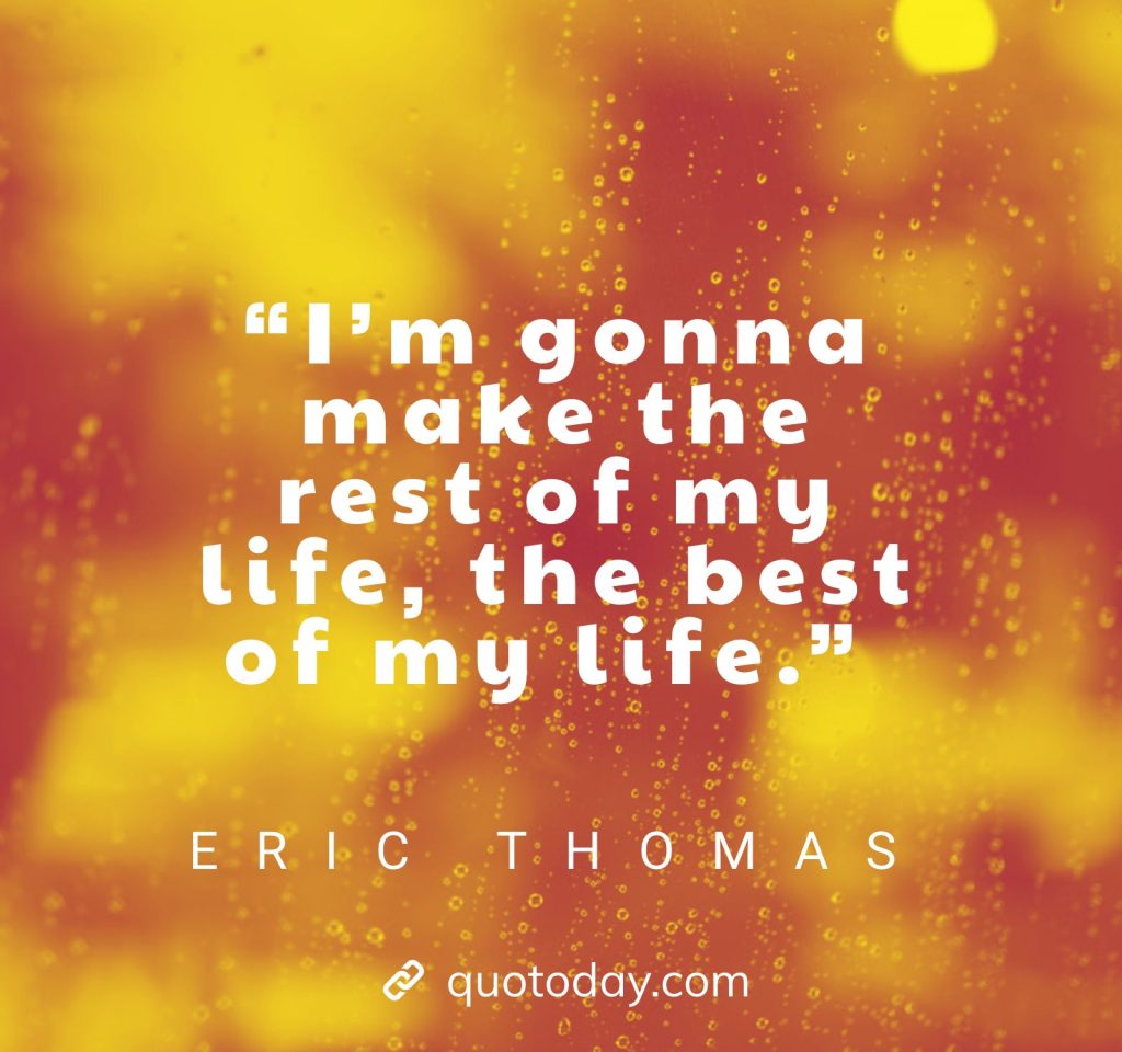 24. “I’m gonna make the rest of my life, the best of my life.” – Eric Thomas