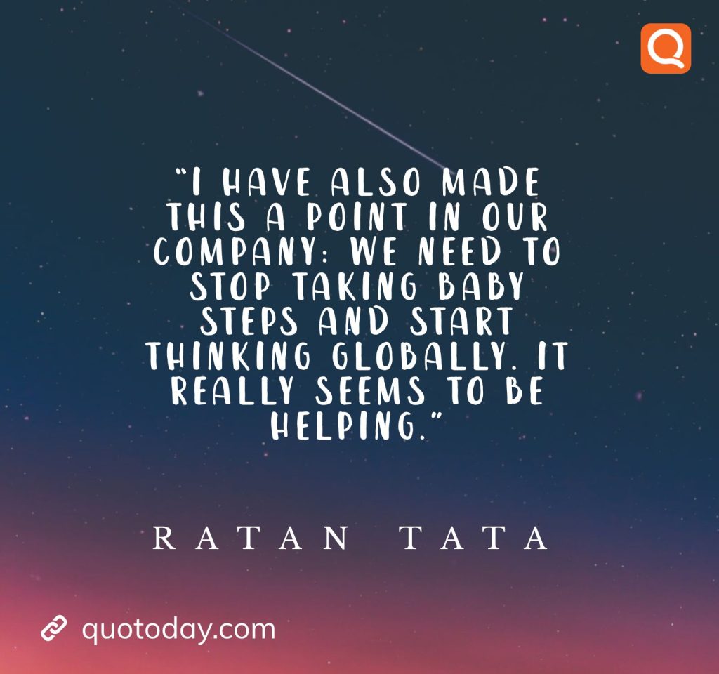 24. “I have also made this a point in our company: We need to stop taking baby steps and start thinking globally. It really seems to be helping.” - Ratan Tata quotes