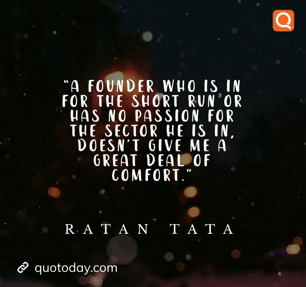 25. “A founder who is in for the short run or has no passion for the sector he is in, doesn't give me a great deal of comfort.” - Ratan Tata quotes