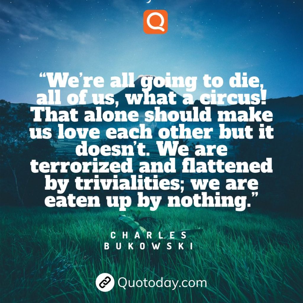 28. “We’re all going to die, all of us, what a circus! That alone should make us love each other but it doesn’t. We are terrorized and flattened by trivialities; we are eaten up by nothing.” – Charles Bukowski

