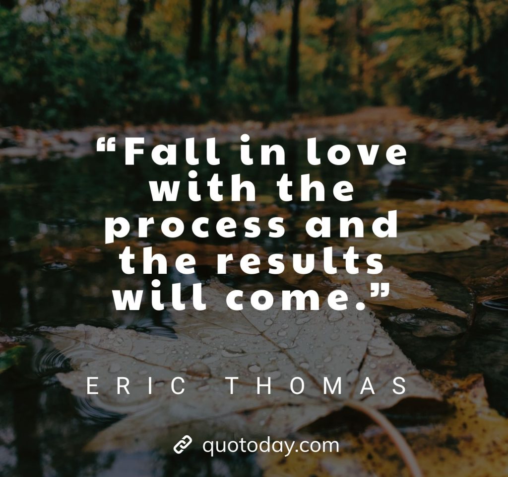 28. “Fall in love with the process and the results will come.”– Eric Thomas Quotes