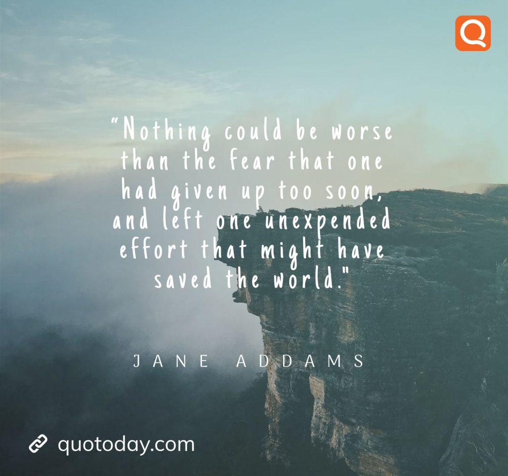 3. “Nothing could be worse than the fear that one had given up too soon, and left one unexpended effort that might have saved the world. – Jane Addams.

