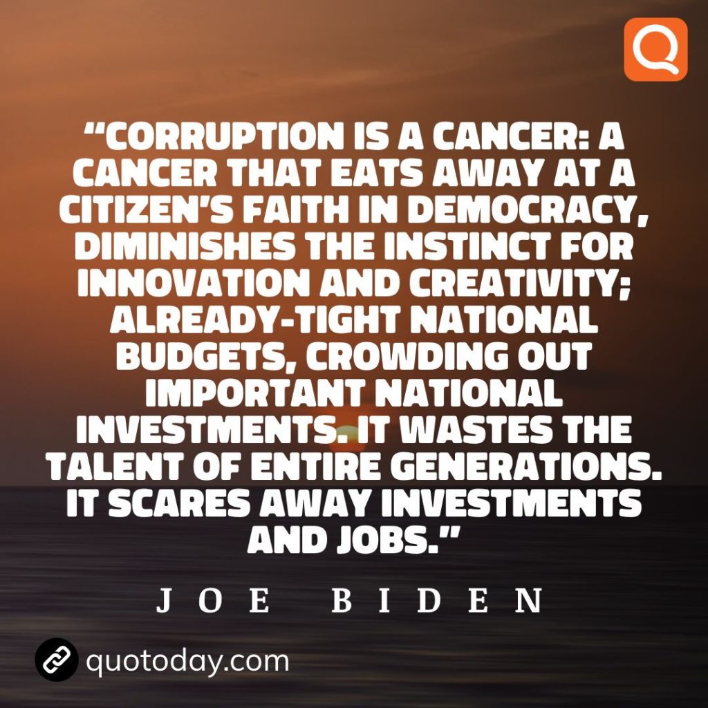 3. “Corruption is a cancer: a cancer that eats away at a citizen's faith in democracy, diminishes the instinct for innovation and creativity; already-tight national budgets, crowding out important national investments. It wastes the talent of entire generations. It scares away investments and jobs.” - Joe Biden