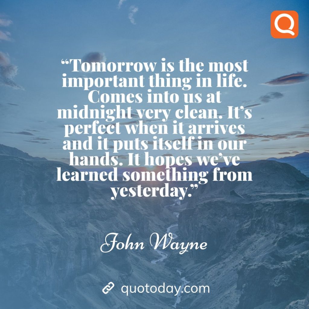 3. “Tomorrow is the most important thing in life. Comes into us at midnight very clean. It’s perfect when it arrives and it puts itself in our hands. It hopes we’ve learned something from yesterday.” – John Wayne quotes