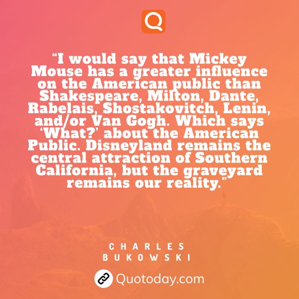 30. “I would say that Mickey Mouse has a greater influence on the American public than Shakespeare, Milton, Dante, Rabelais, Shostakovitch, Lenin, and/or Van Gogh. Which says ‘What?’ about the American Public. Disneyland remains the central attraction of Southern California, but the graveyard remains our reality.” – Charles Bukowski

