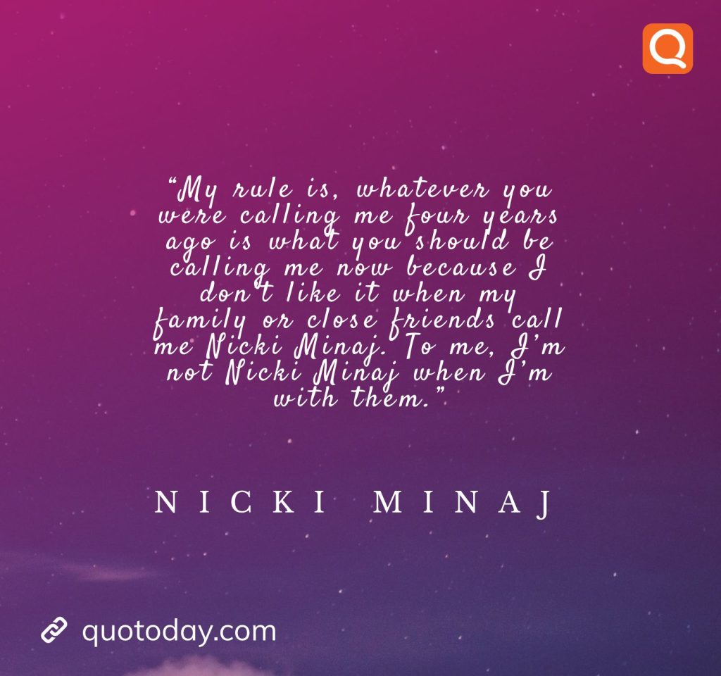 30. “My rule is, whatever you were calling me four years ago is what you should be calling me now because I don’t like it when my family or close friends call me Nicki Minaj. To me, I’m not Nicki Minaj when I’m with them.” – Nicki Minaj

