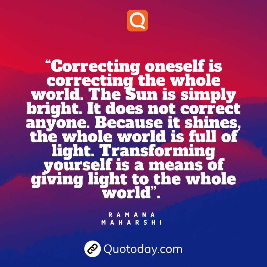 30. “Correcting oneself is correcting the whole world. The Sun is simply bright. It does not correct anyone. Because it shines, the whole world is full of light. Transforming yourself is a means of giving light to the whole world”. — Ramana Maharshi.