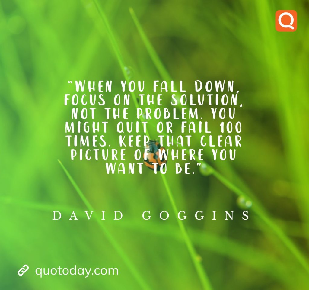 4. “When you fall down, focus on the solution, not the problem. You might quit or fail 100 times. Keep that clear picture of where you want to be.” ― David Goggins