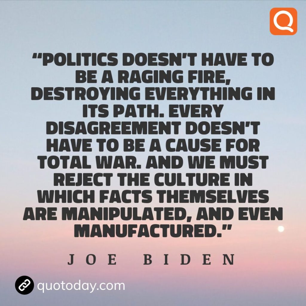 4. "Politics doesn't have to be a raging fire, destroying everything in its path. Every disagreement doesn't have to be a cause for total war. And we must reject the culture in which facts themselves are manipulated, and even manufactured." - Joe Biden