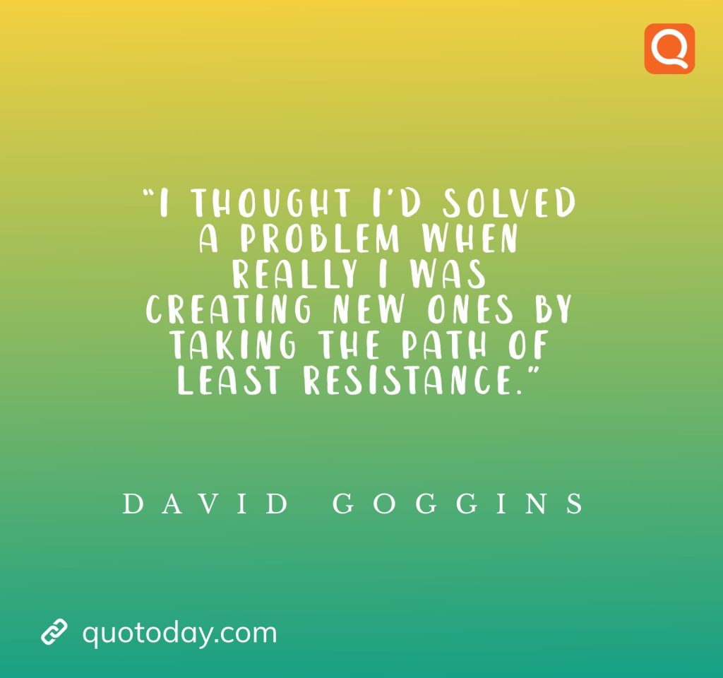 5. “I thought I’d solved a problem when really I was creating new ones by taking the path of least resistance.” ― David Goggins