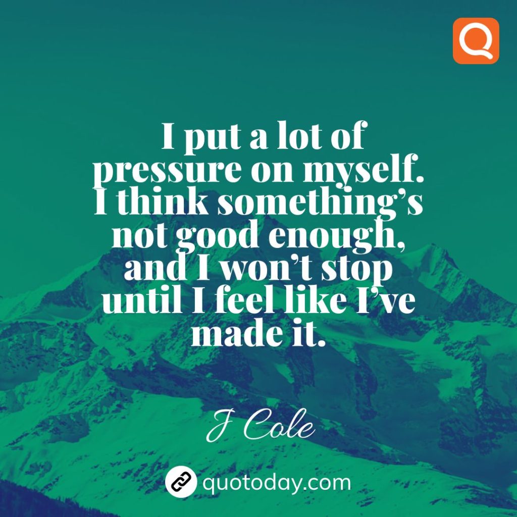 6. I put a lot of pressure on myself. I think something’s not good enough, and I won’t stop until I feel like I’ve made it. – J Cole