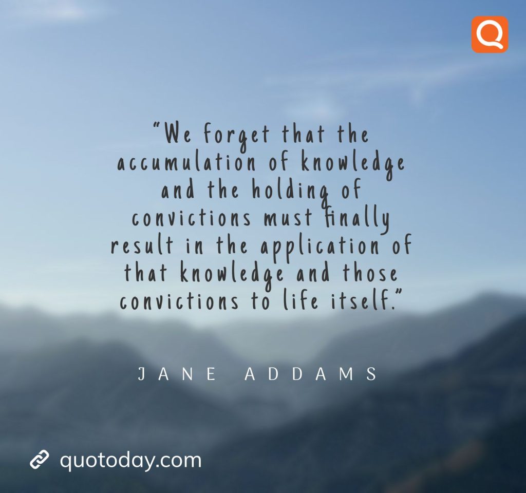 6. “We forget that the accumulation of knowledge and the holding of convictions must finally result in the application of that knowledge and those convictions to life itself.” – Jane Addams.

