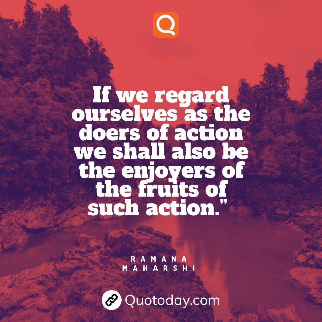 6. “If we regard ourselves as the doers of action we shall also be the enjoyers of the fruits of such action.” — Ramana Maharshi