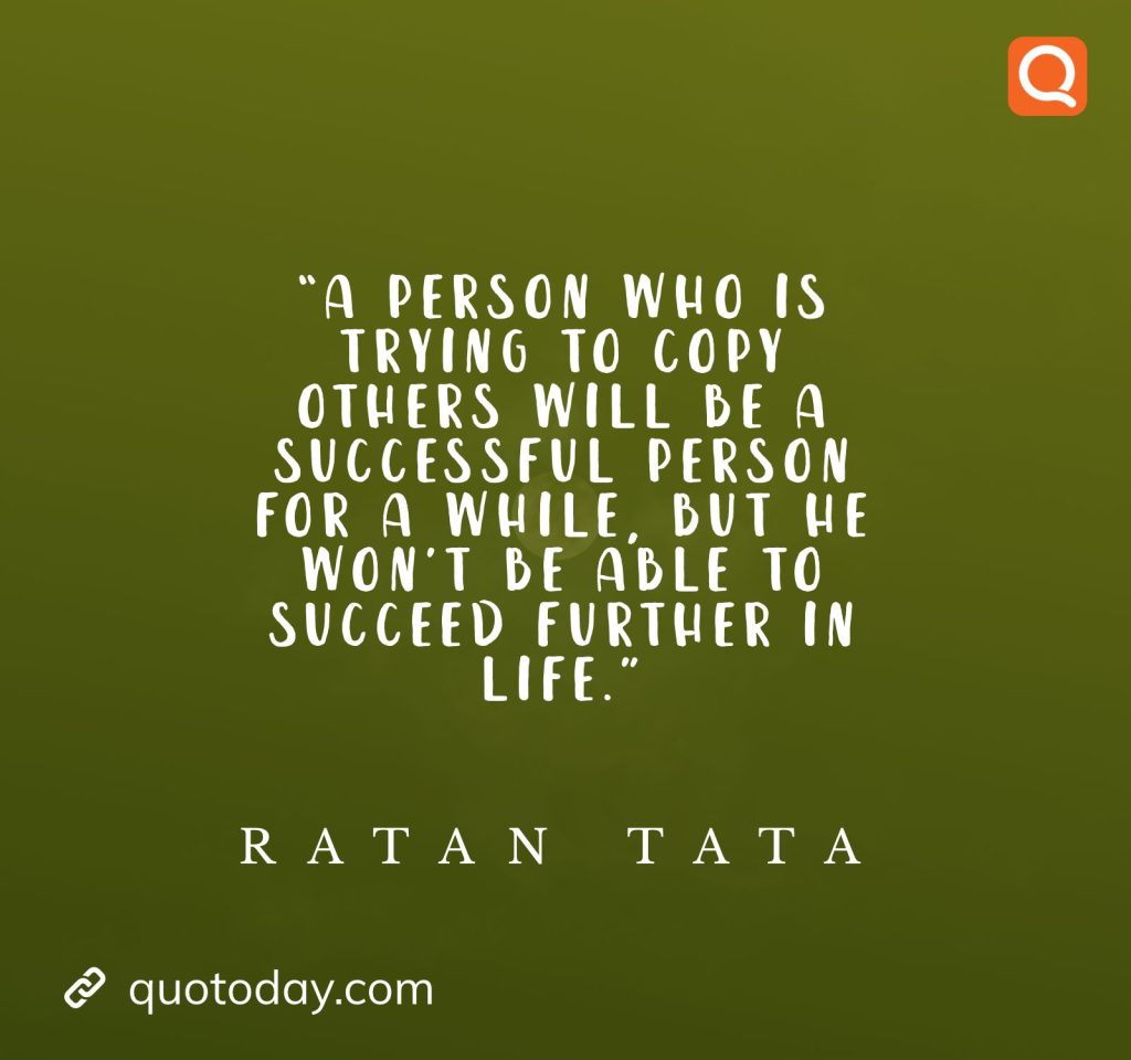 6. “A person who is trying to copy others will be a successful person for a while, but he won’t be able to succeed further in life.” - Ratan Tata