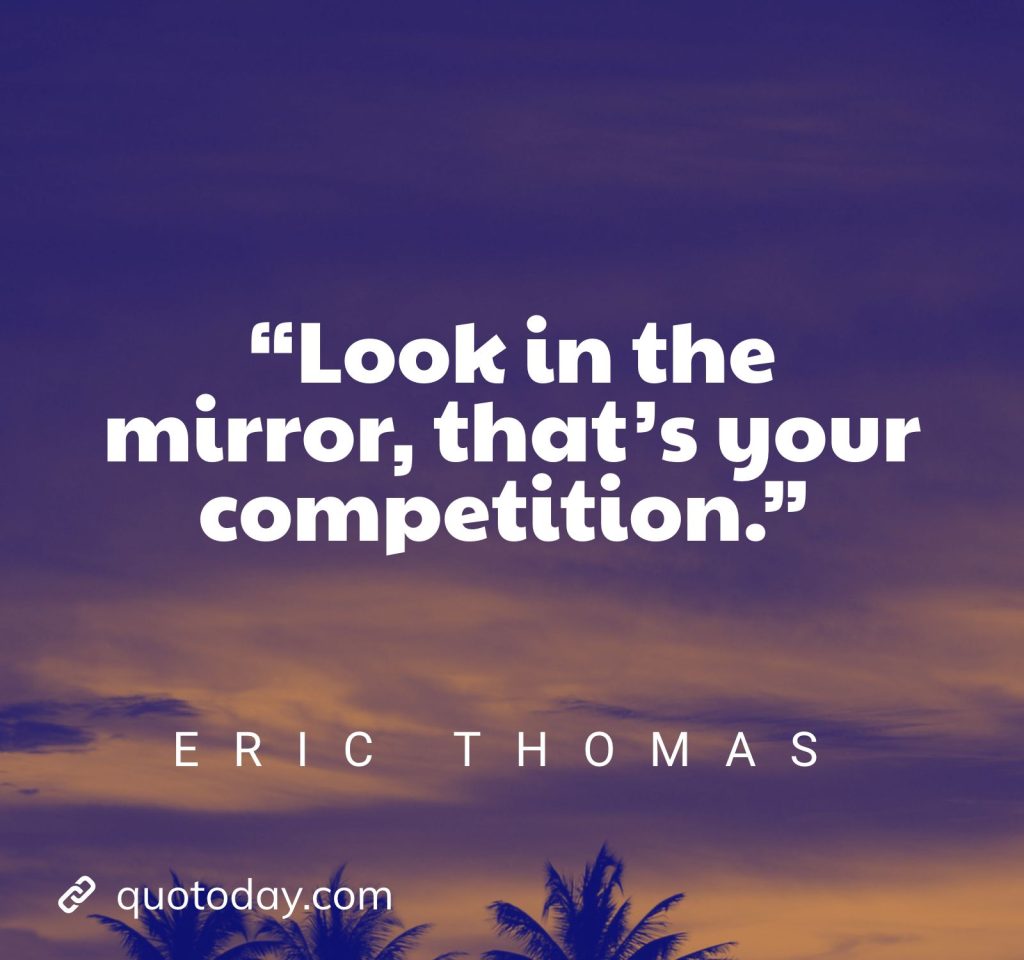 7. “Look in the mirror, that’s your competition.” – Eric Thomas