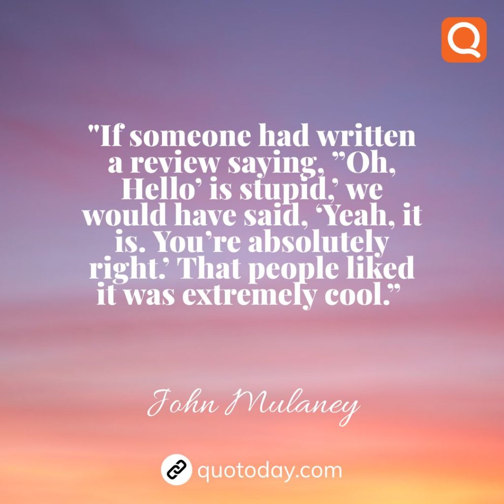 7. “If someone had written a review saying, ”Oh, Hello’ is stupid,’ we would have said, ‘Yeah, it is. You’re absolutely right.’ That people liked it was extremely cool.”  – John Mulaney