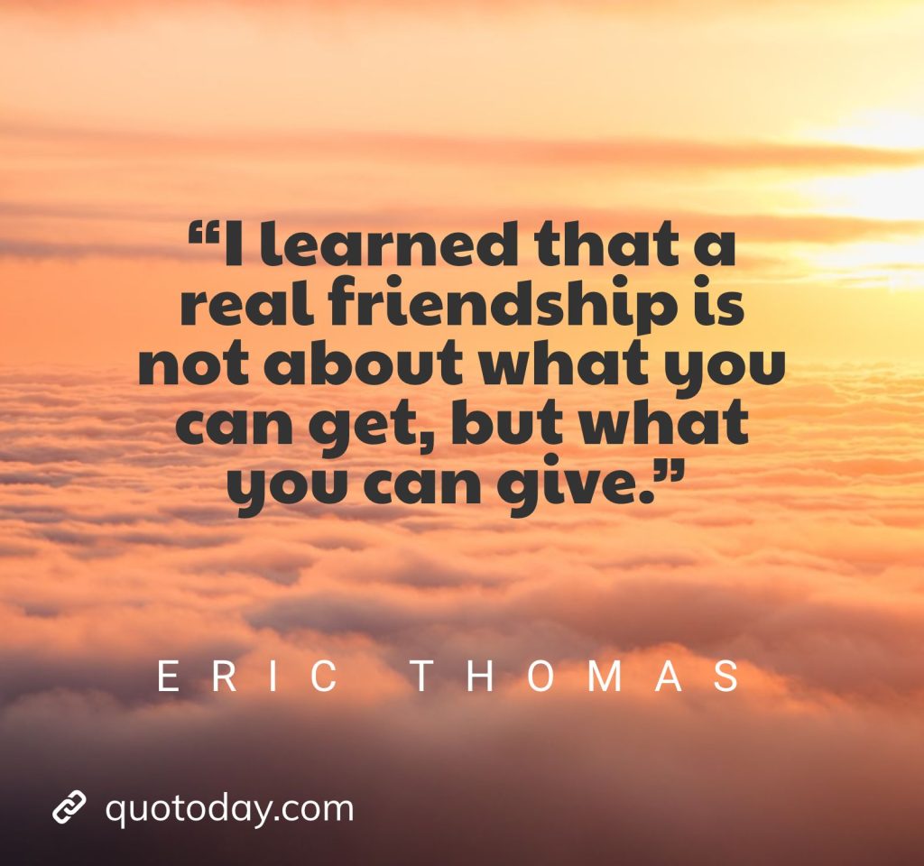 8. “I learned that a real friendship is not about what you can get, but what you can give.” – Eric Thomas