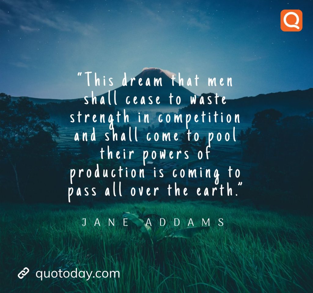 8. “This dream that men shall cease to waste strength in competition and shall come to pool their powers of production is coming to pass all over the earth.” – Jane Addams.

