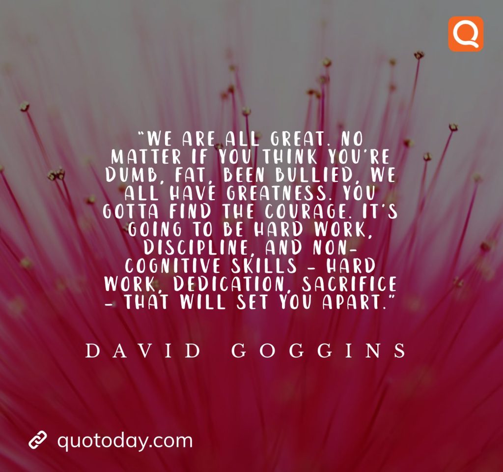 9. “We are all great. No matter if you think you’re dumb, fat, been bullied, we all have greatness. You gotta find the courage. It’s going to be hard work, discipline, and non-cognitive skills – hard work, dedication, sacrifice – that will set you apart.” ― David Goggins

