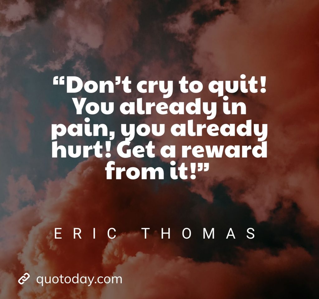 9. “Don’t cry to quit! You already in pain, you already hurt! Get a reward from it!” – Eric Thomas