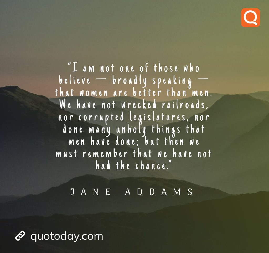 9. “I am not one of those who believe — broadly speaking — that women are better than men. We have not wrecked railroads, nor corrupted legislatures, nor done many unholy things that men have done; but then we must remember that we have not had the chance.” – Jane Addams.

