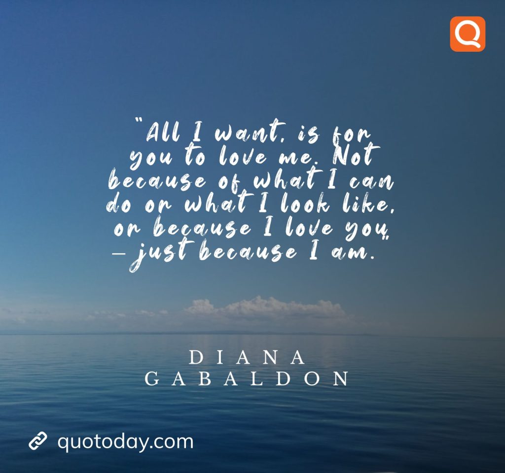 9. "All I want, is for you to love me. Not because of what I can do or what I look like, or because I love you - just because I am." - Diana Gabaldon